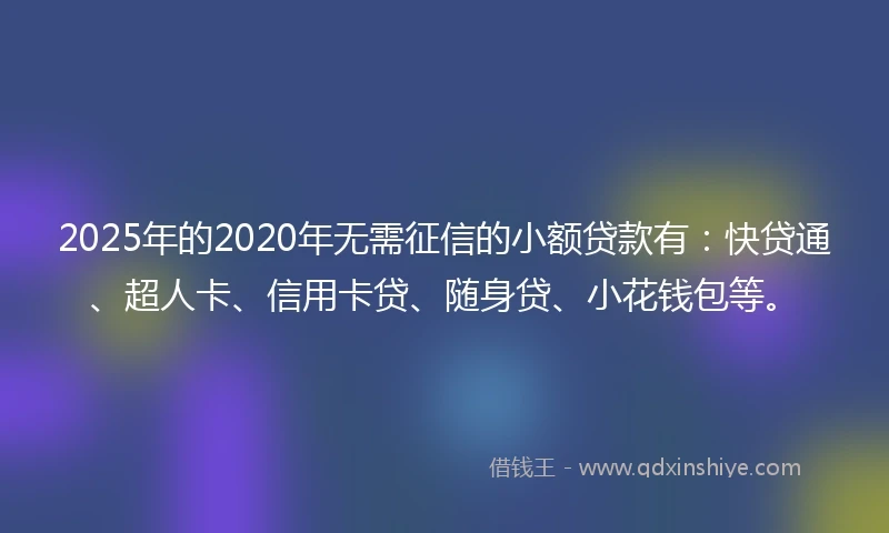 2025年的2020年无需征信的小额贷款有：快贷通、超人卡、信用卡贷、随身贷、小花钱包等。