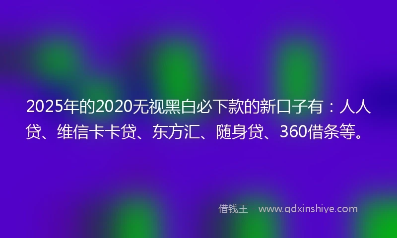 2025年的2020无视黑白必下款的新口子有：人人贷、维信卡卡贷、东方汇、随身贷、360借条等。
