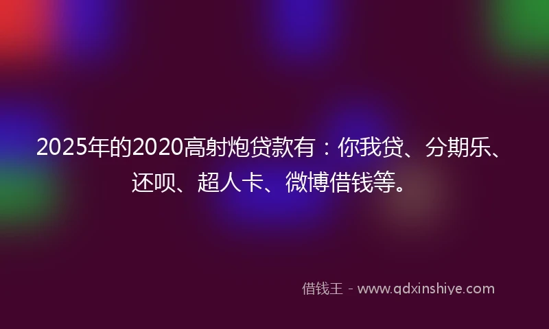 2025年的2020高射炮贷款有：你我贷、分期乐、还呗、超人卡、微博借钱等。
