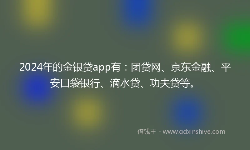 2024年的金银贷app有：团贷网、京东金融、平安口袋银行、滴水贷、功夫贷等。