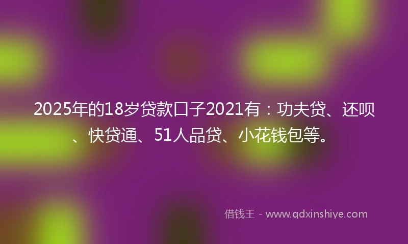 2025年的18岁贷款口子2021有：功夫贷、还呗、快贷通、51人品贷、小花钱包等。