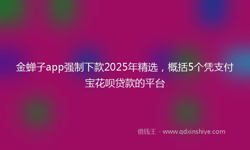 金蝉子app强制下款2025年精选，概括5个凭支付宝花呗贷款的平台