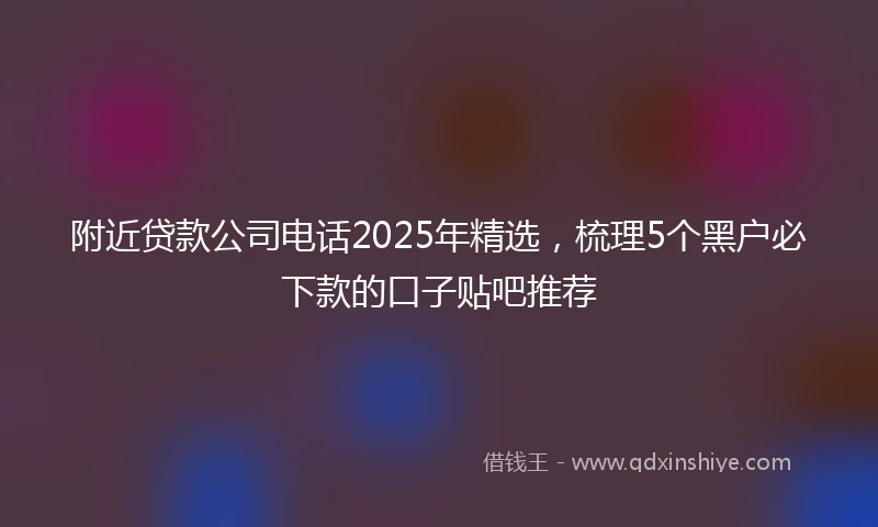 附近贷款公司电话2025年精选，梳理5个黑户必下款的口子贴吧推荐