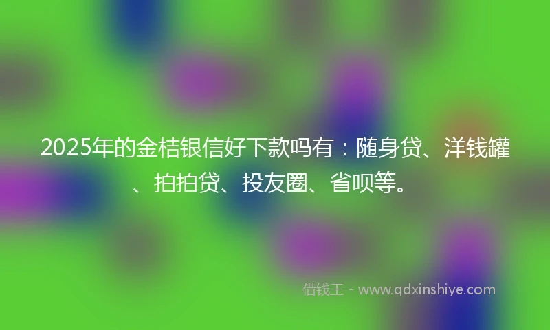 2025年的金桔银信好下款吗有：随身贷、洋钱罐、拍拍贷、投友圈、省呗等。