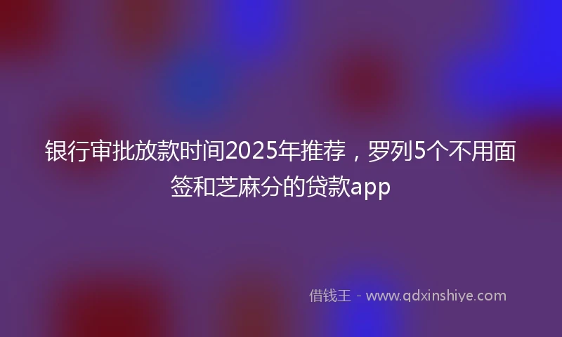 银行审批放款时间2025年推荐，罗列5个不用面签和芝麻分的贷款app