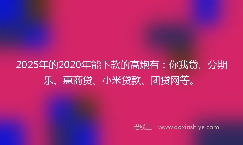 2025年的2020年能下款的高炮有：你我贷、分期乐、惠商贷、小米贷款、团贷网等。
