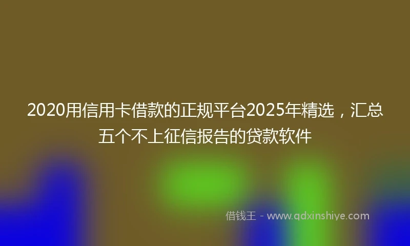 2020用信用卡借款的正规平台2025年精选，汇总五个不上征信报告的贷款软件