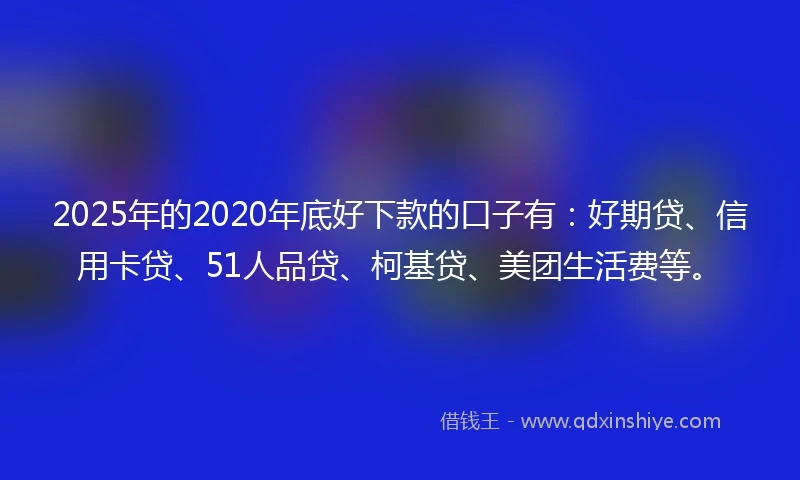 2025年的2020年底好下款的口子有：好期贷、信用卡贷、51人品贷、柯基贷、美团生活费等。