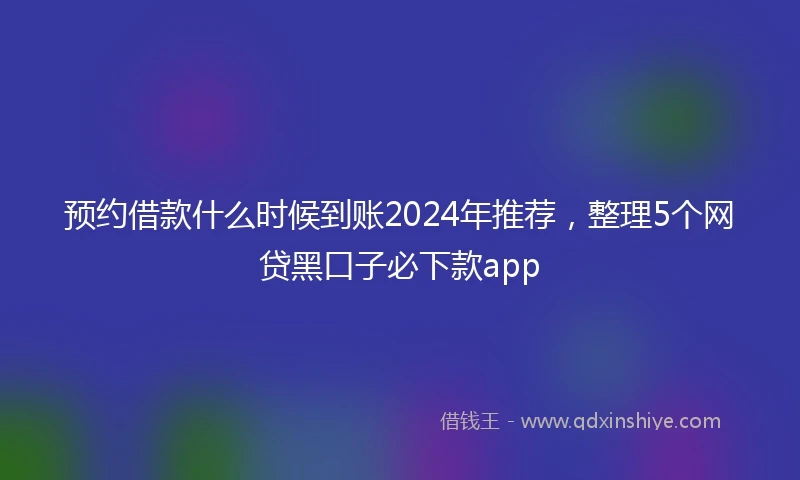预约借款什么时候到账2024年推荐，整理5个网贷黑口子必下款app