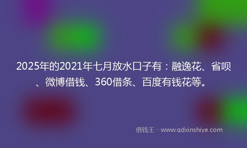 2025年的2021年七月放水口子有：融逸花、省呗、微博借钱、360借条、百度有钱花等。