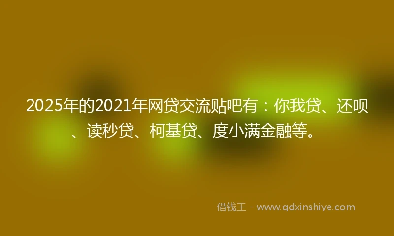 2025年的2021年网贷交流贴吧有：你我贷、还呗、读秒贷、柯基贷、度小满金融等。