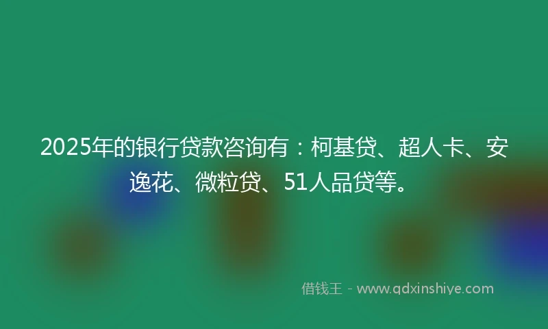 2025年的银行贷款咨询有：柯基贷、超人卡、安逸花、微粒贷、51人品贷等。