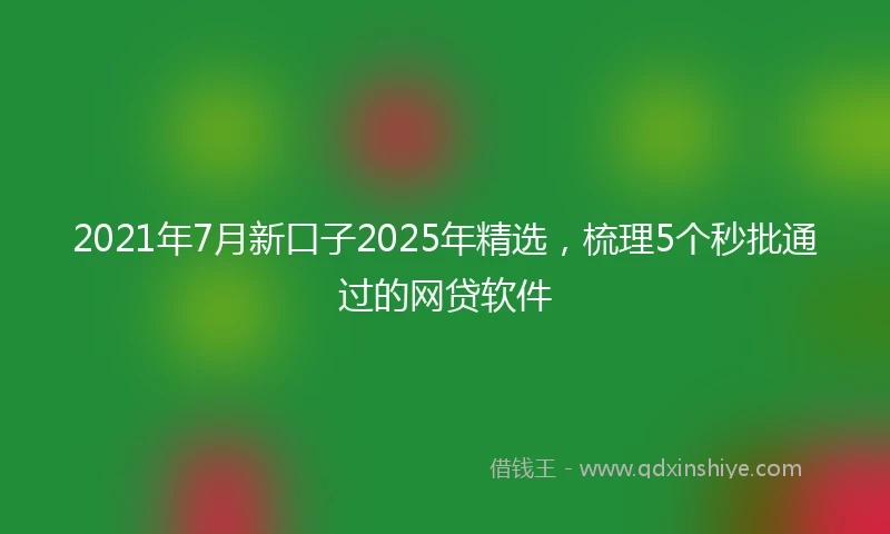 2021年7月新口子2025年精选，梳理5个秒批通过的网贷软件