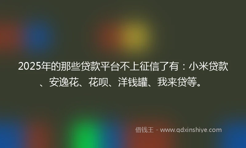 2025年的那些贷款平台不上征信了有：小米贷款、安逸花、花呗、洋钱罐、我来贷等。
