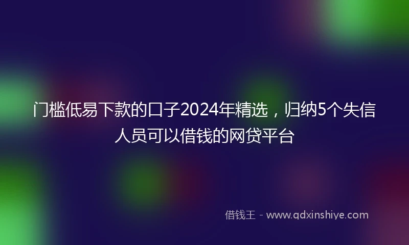 门槛低易下款的口子2024年精选，归纳5个失信人员可以借钱的网贷平台