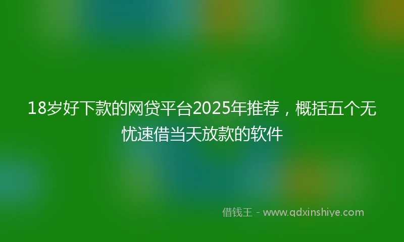 18岁好下款的网贷平台2025年推荐，概括五个无忧速借当天放款的软件