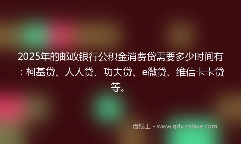 2025年的邮政银行公积金消费贷需要多少时间有：柯基贷、人人贷、功夫贷、e微贷、维信卡卡贷等。