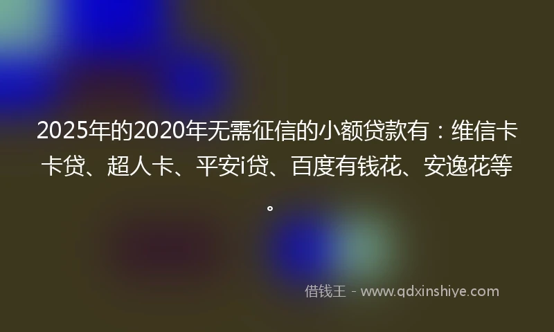 2025年的2020年无需征信的小额贷款有：维信卡卡贷、超人卡、平安i贷、百度有钱花、安逸花等。