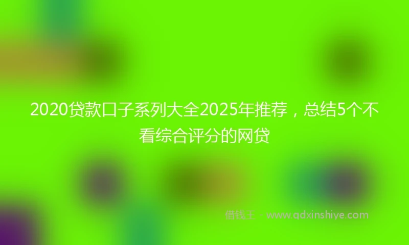 2020贷款口子系列大全2025年推荐，总结5个不看综合评分的网贷