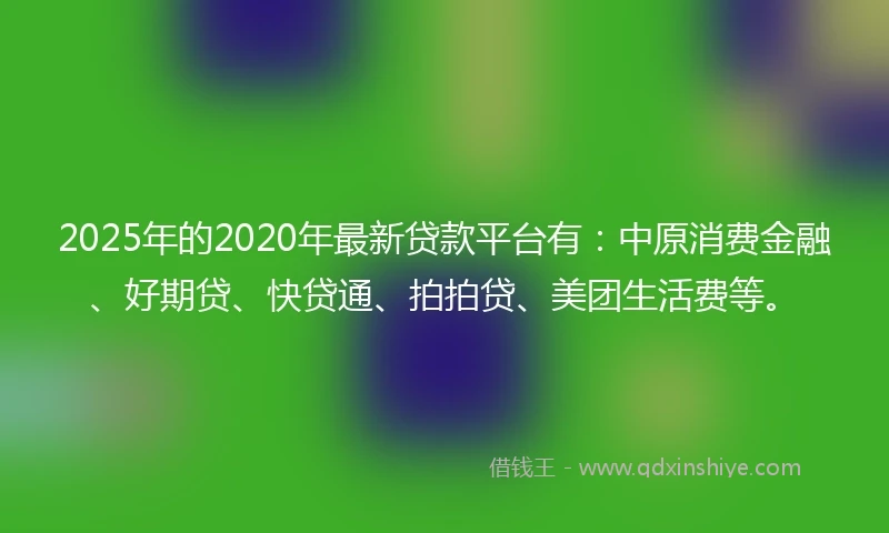 2025年的2020年最新贷款平台有：中原消费金融、好期贷、快贷通、拍拍贷、美团生活费等。