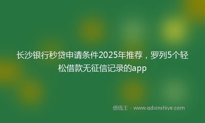 长沙银行秒贷申请条件2025年推荐，罗列5个轻松借款无征信记录的app