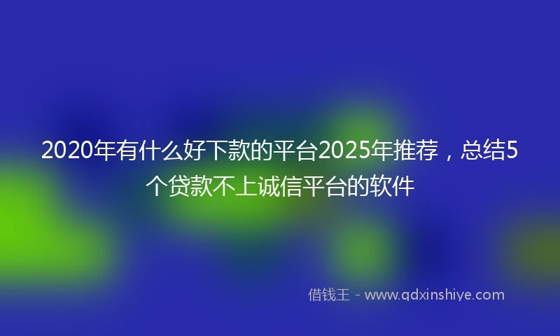 2020年有什么好下款的平台2025年推荐，总结5个贷款不上诚信平台的软件