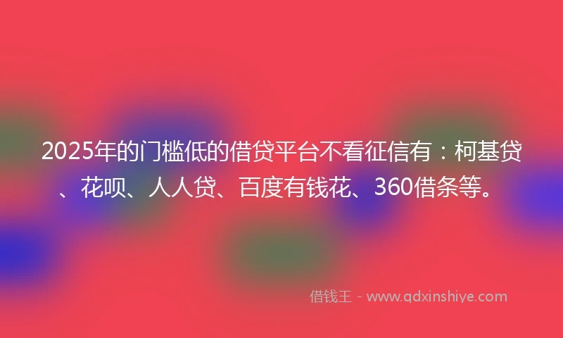 2025年的门槛低的借贷平台不看征信有：柯基贷、花呗、人人贷、百度有钱花、360借条等。