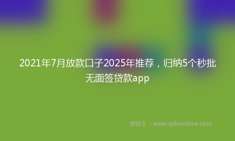 2021年7月放款口子2025年推荐，归纳5个秒批无面签贷款app