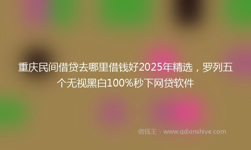 重庆民间借贷去哪里借钱好2025年精选，罗列五个无视黑白100%秒下网贷软件