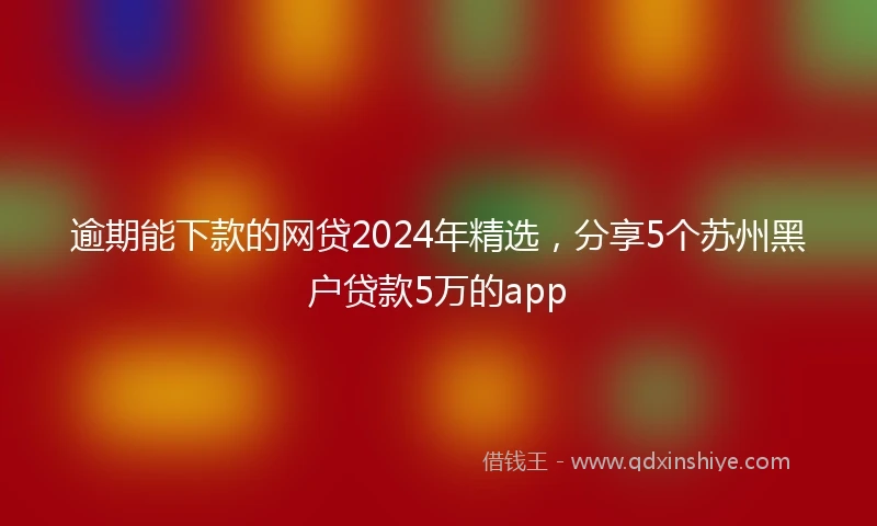 逾期能下款的网贷2024年精选，分享5个苏州黑户贷款5万的app