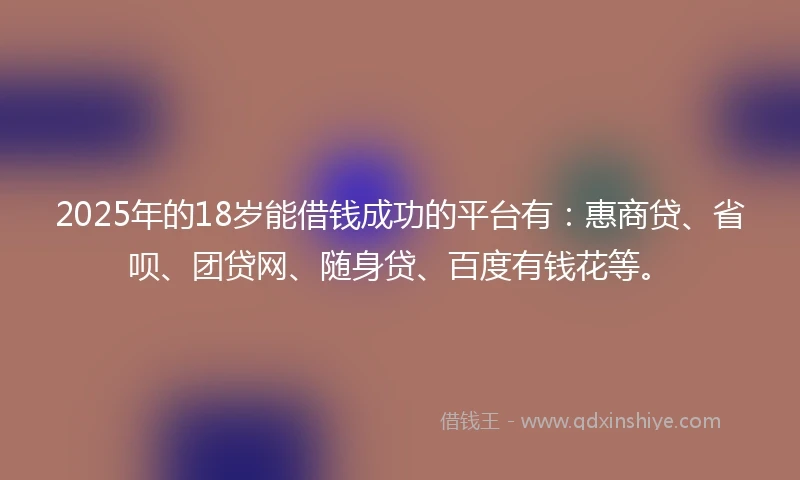 2025年的18岁能借钱成功的平台有：惠商贷、省呗、团贷网、随身贷、百度有钱花等。
