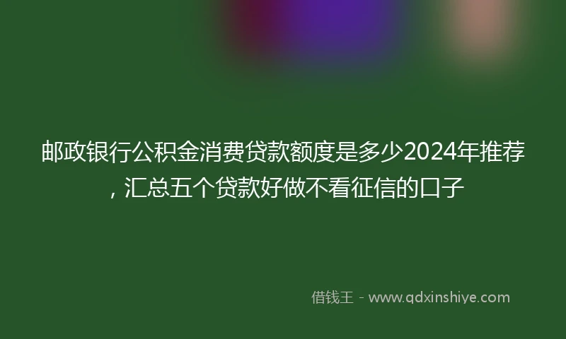 邮政银行公积金消费贷款额度是多少2024年推荐，汇总五个贷款好做不看征信的口子