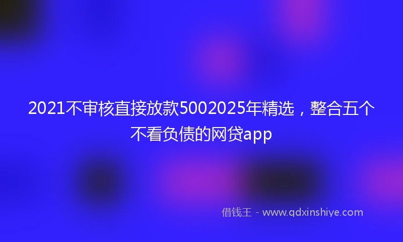 2021不审核直接放款5002025年精选，整合五个不看负债的网贷app