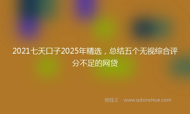 2021七天口子2025年精选，总结五个无视综合评分不足的网贷