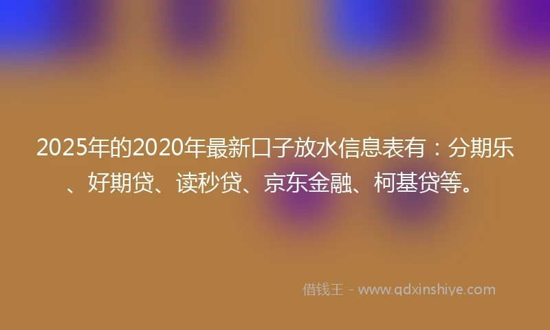 2025年的2020年最新口子放水信息表有：分期乐、好期贷、读秒贷、京东金融、柯基贷等。