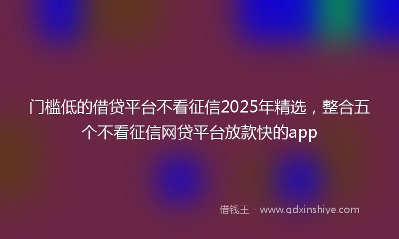 门槛低的借贷平台不看征信2025年精选，整合五个不看征信网贷平台放款快的app
