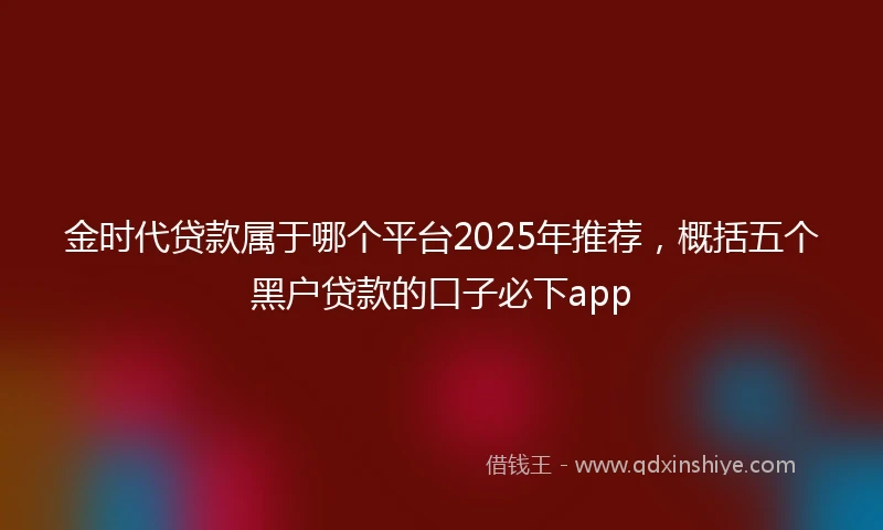 金时代贷款属于哪个平台2025年推荐，概括五个黑户贷款的口子必下app