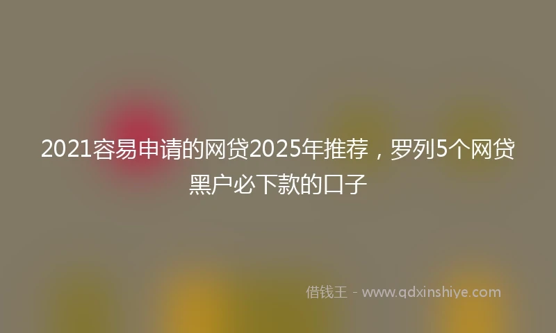 2021容易申请的网贷2025年推荐，罗列5个网贷黑户必下款的口子