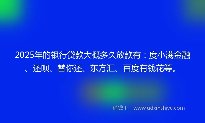 2025年的银行贷款大概多久放款有：度小满金融、还呗、替你还、东方汇、百度有钱花等。