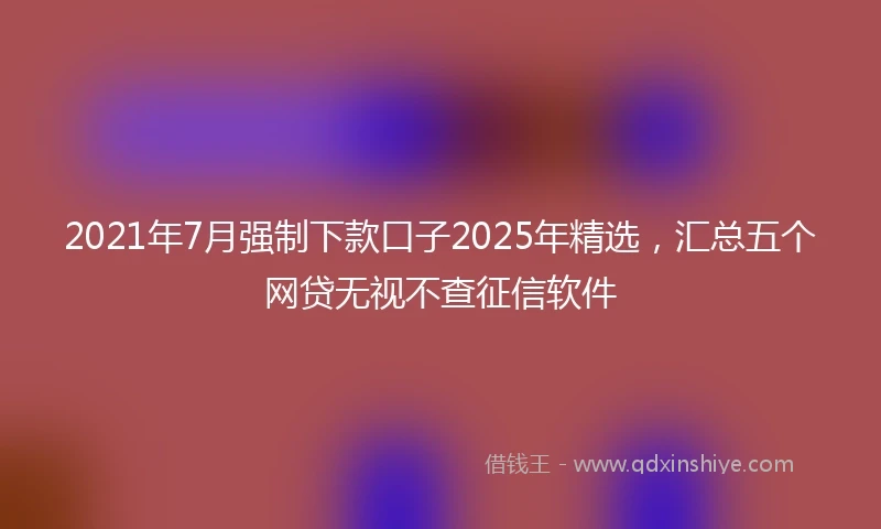 2021年7月强制下款口子2025年精选，汇总五个网贷无视不查征信软件