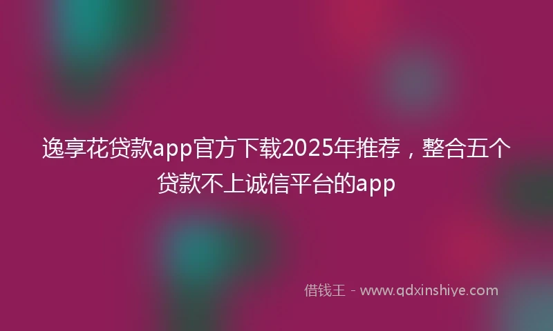 逸享花贷款app官方下载2025年推荐，整合五个贷款不上诚信平台的app