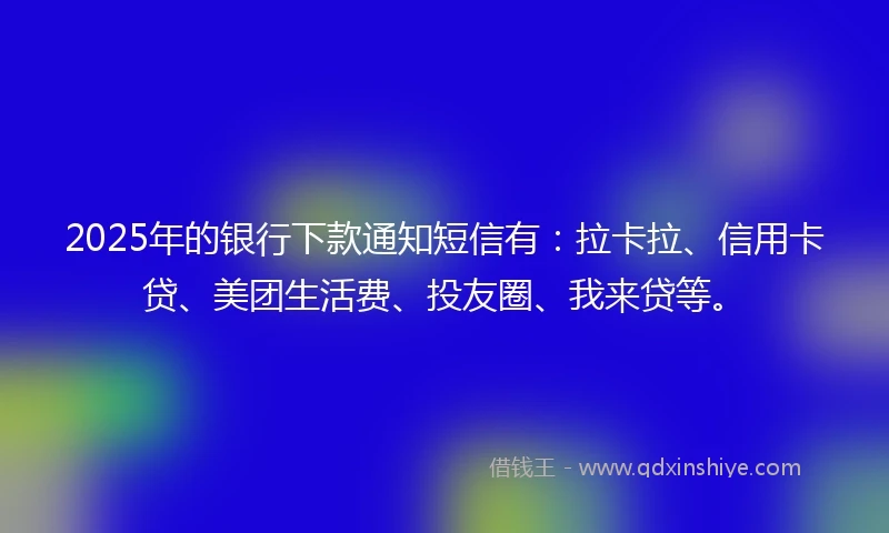 2025年的银行下款通知短信有：拉卡拉、信用卡贷、美团生活费、投友圈、我来贷等。