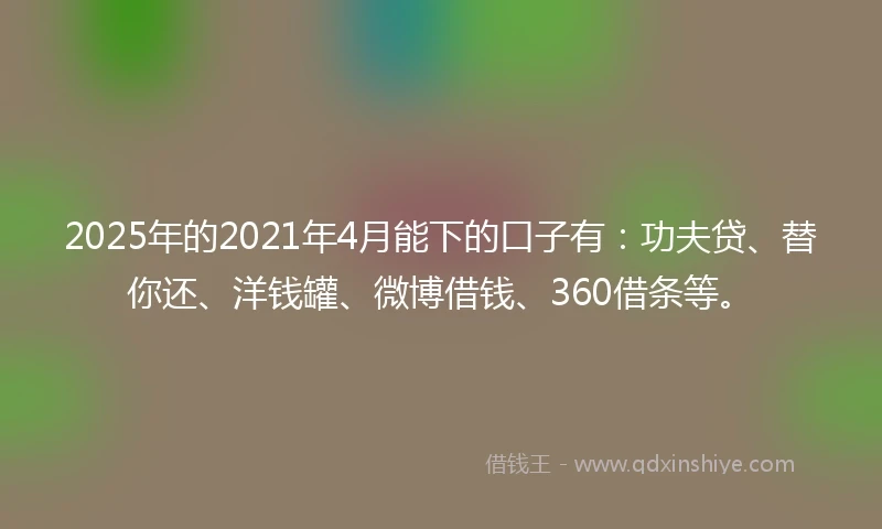 2025年的2021年4月能下的口子有：功夫贷、替你还、洋钱罐、微博借钱、360借条等。