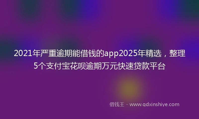 2021年严重逾期能借钱的app2025年精选，整理5个支付宝花呗逾期万元快速贷款平台