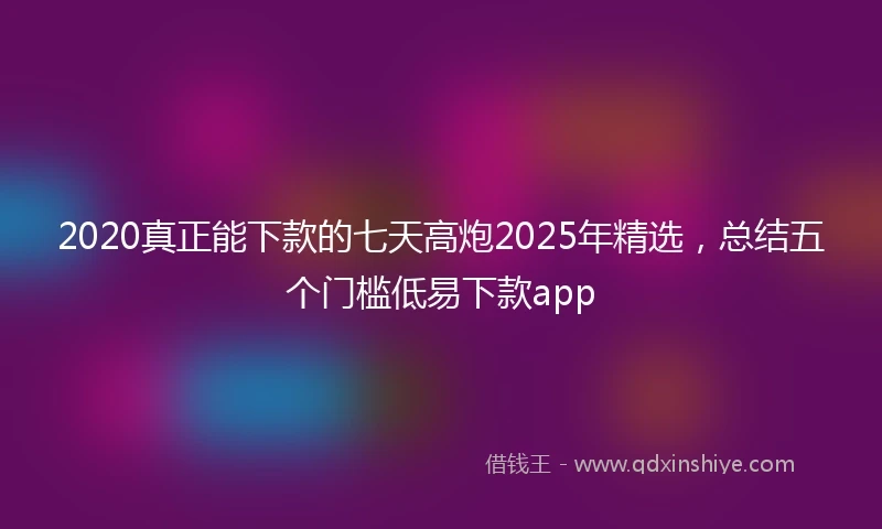 2020真正能下款的七天高炮2025年精选，总结五个门槛低易下款app