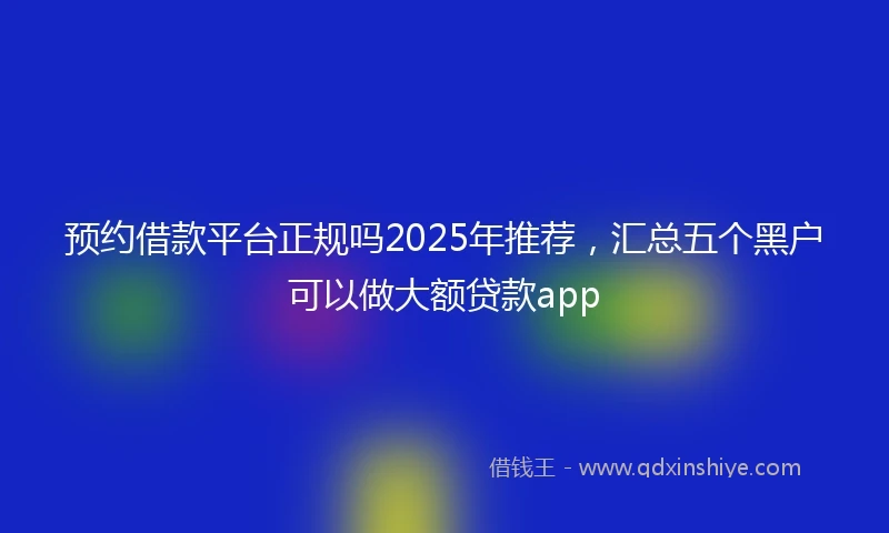 预约借款平台正规吗2025年推荐，汇总五个黑户可以做大额贷款app