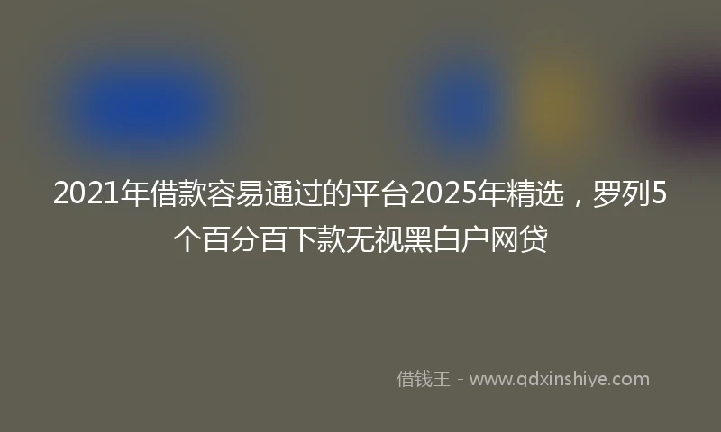 2021年借款容易通过的平台2025年精选，罗列5个百分百下款无视黑白户网贷