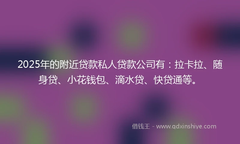 2025年的附近贷款私人贷款公司有：拉卡拉、随身贷、小花钱包、滴水贷、快贷通等。