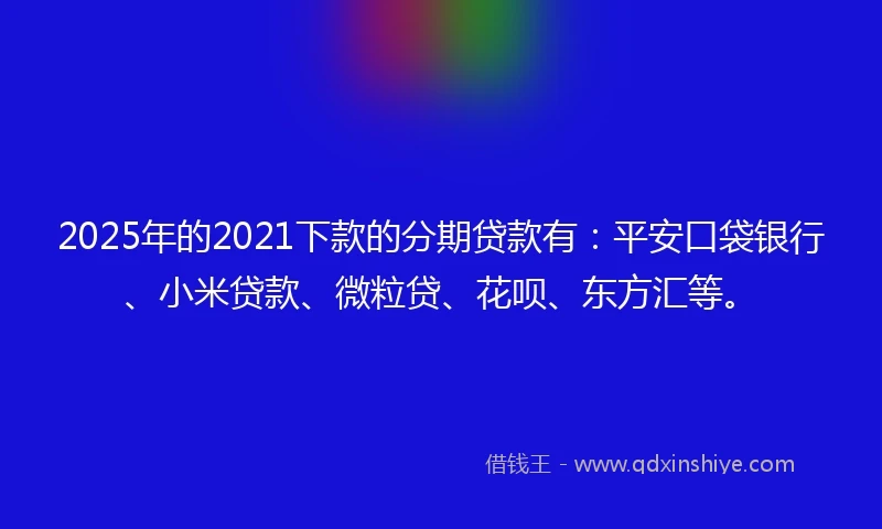 2025年的2021下款的分期贷款有：平安口袋银行、小米贷款、微粒贷、花呗、东方汇等。
