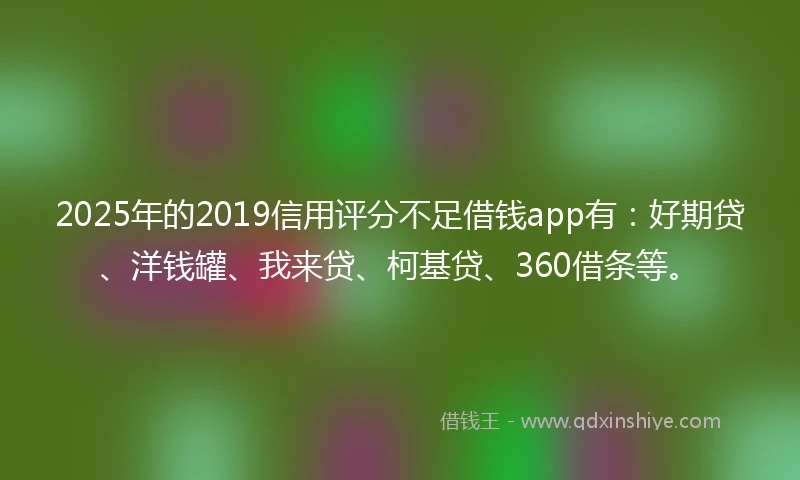 2025年的2019信用评分不足借钱app有：好期贷、洋钱罐、我来贷、柯基贷、360借条等。